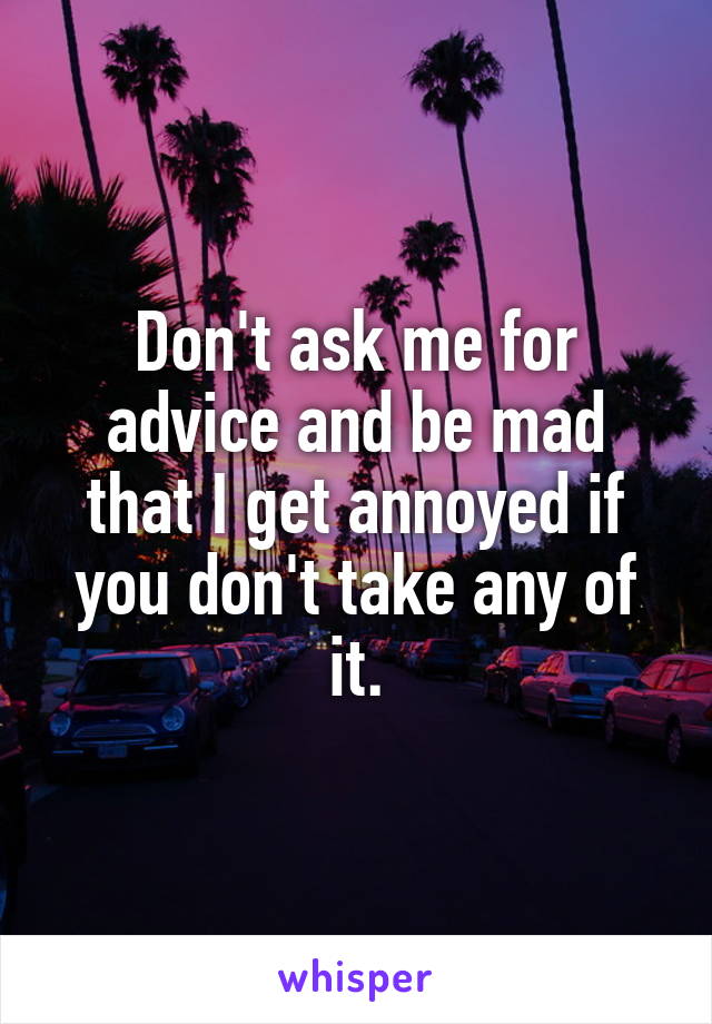 Don't ask me for advice and be mad that I get annoyed if you don't take any of it.