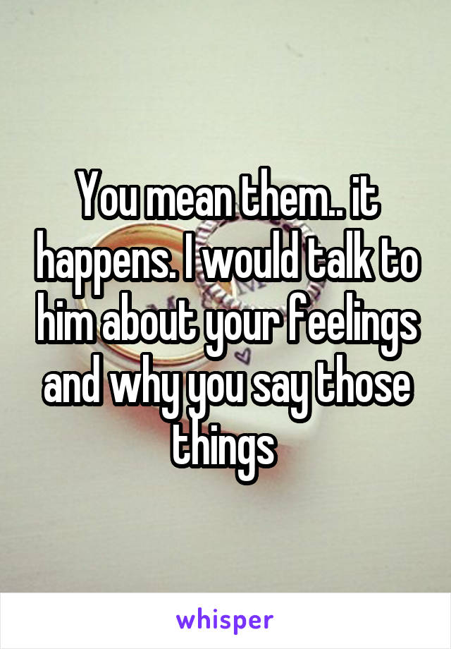 You mean them.. it happens. I would talk to him about your feelings and why you say those things 