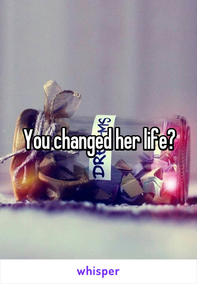 You changed her life?