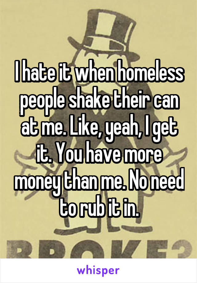 I hate it when homeless people shake their can at me. Like, yeah, I get it. You have more money than me. No need to rub it in.