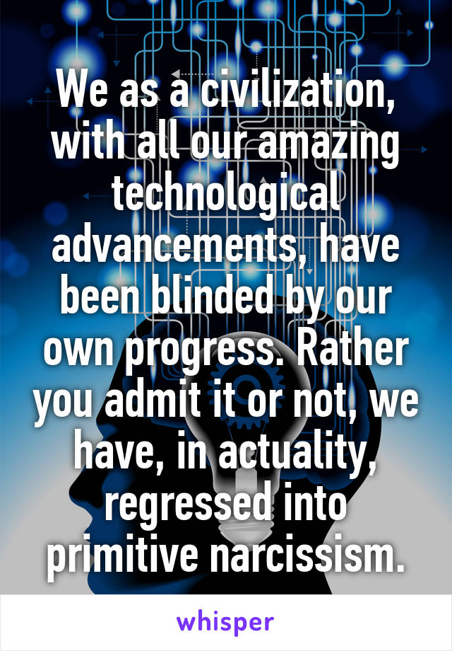 We as a civilization, with all our amazing technological advancements, have been blinded by our own progress. Rather you admit it or not, we have, in actuality, regressed into primitive narcissism.