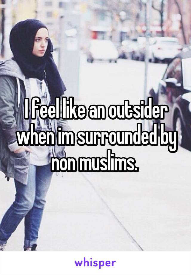 I feel like an outsider when im surrounded by non muslims. 