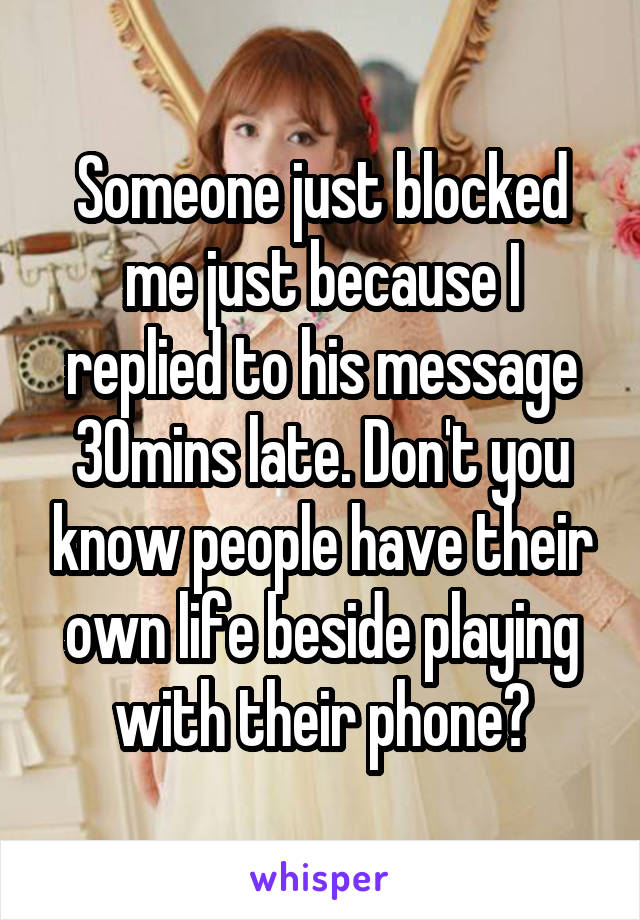 Someone just blocked me just because I replied to his message 30mins late. Don't you know people have their own life beside playing with their phone?