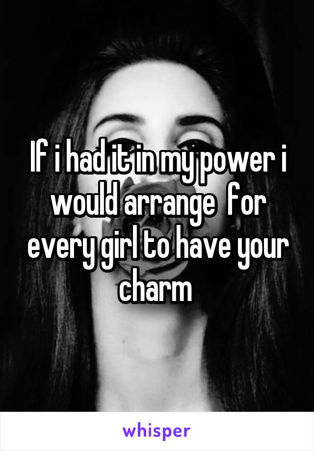 If i had it in my power i would arrange  for every girl to have your charm 