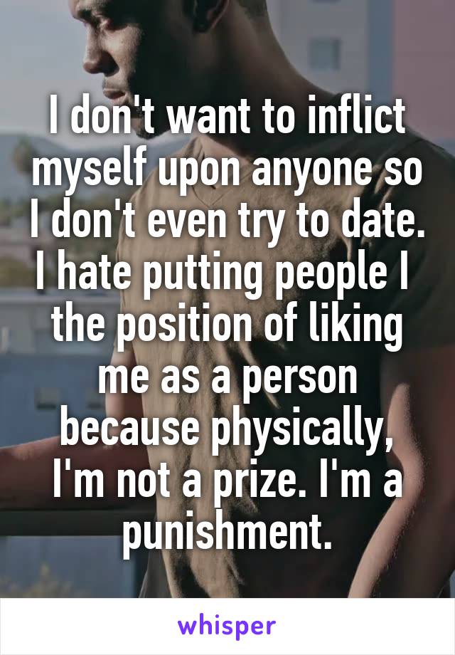 I don't want to inflict myself upon anyone so I don't even try to date. I hate putting people I  the position of liking me as a person because physically, I'm not a prize. I'm a punishment.