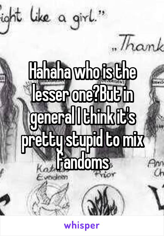 Hahaha who is the lesser one?But in general I think it's pretty stupid to mix fandoms