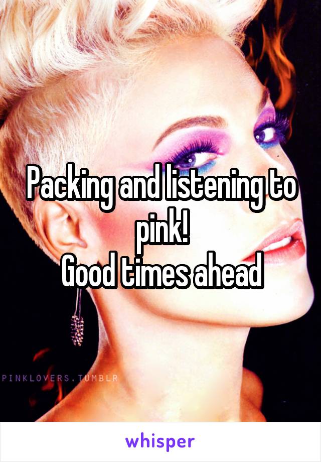 Packing and listening to pink!
Good times ahead