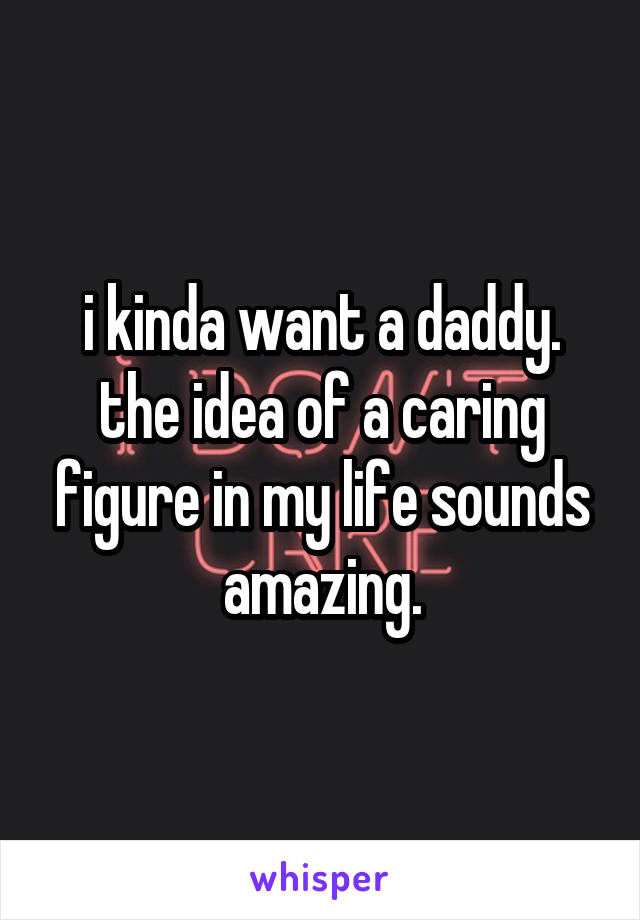 i kinda want a daddy. the idea of a caring figure in my life sounds amazing.