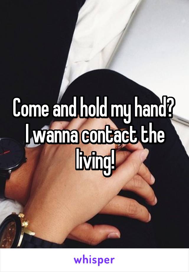 Come and hold my hand? 
I wanna contact the living!