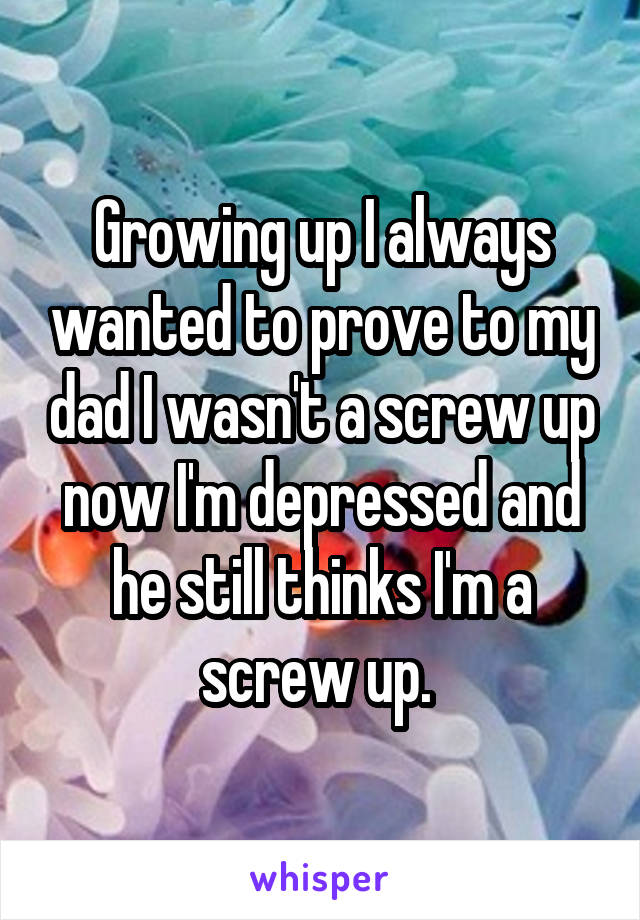 Growing up I always wanted to prove to my dad I wasn't a screw up now I'm depressed and he still thinks I'm a screw up. 