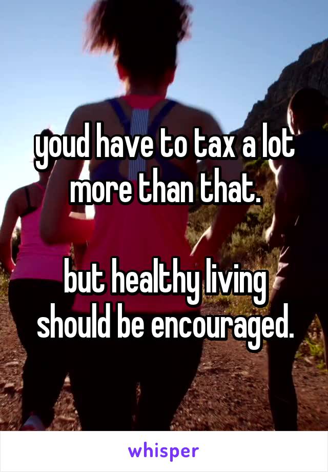 youd have to tax a lot more than that.

but healthy living should be encouraged.