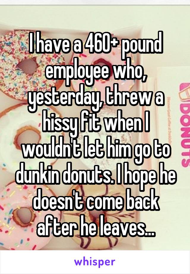 I have a 460+ pound employee who, yesterday, threw a hissy fit when I wouldn't let him go to dunkin donuts. I hope he doesn't come back after he leaves...