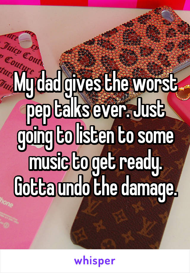 My dad gives the worst pep talks ever. Just going to listen to some music to get ready. Gotta undo the damage.