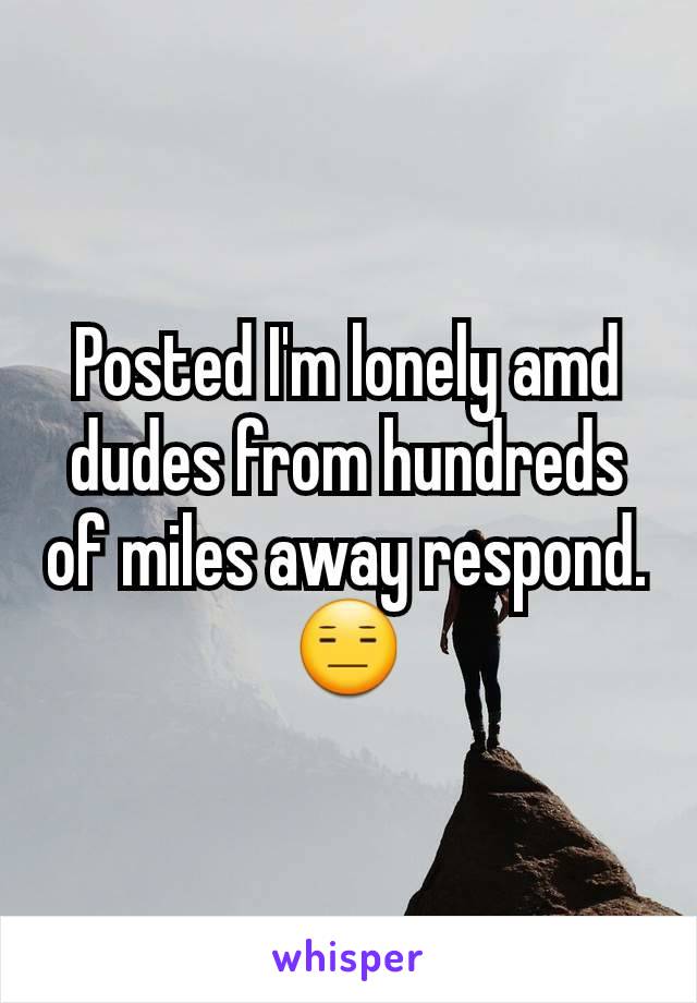 Posted I'm lonely amd dudes from hundreds of miles away respond. 😑