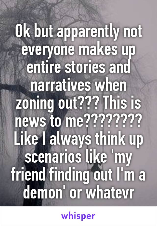 Ok but apparently not everyone makes up entire stories and narratives when zoning out??? This is news to me???????? Like I always think up scenarios like 'my friend finding out I'm a demon' or whatevr