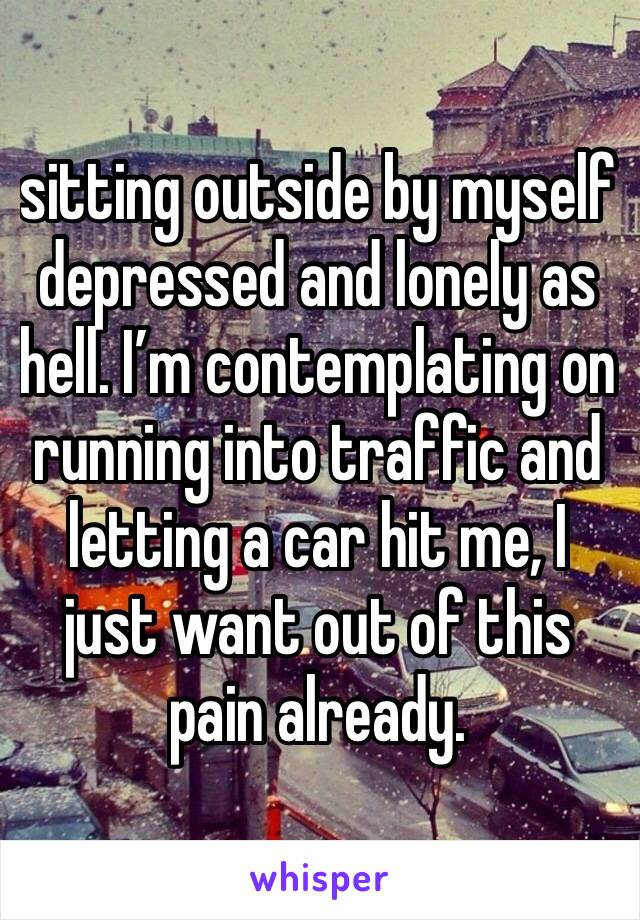 sitting outside by myself depressed and lonely as hell. I’m contemplating on running into traffic and letting a car hit me, I just want out of this pain already. 