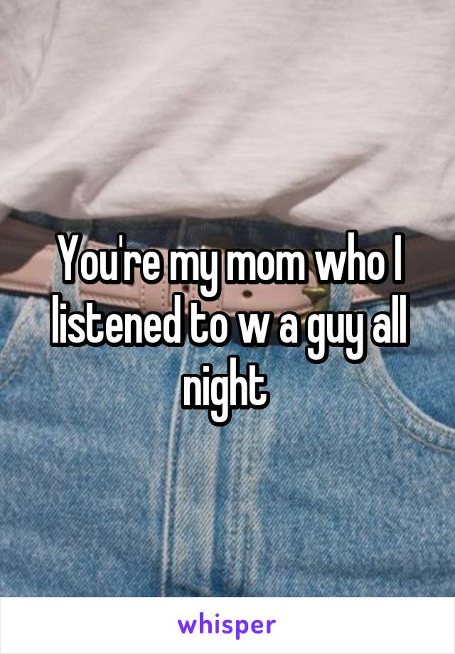 You're my mom who I listened to w a guy all night 