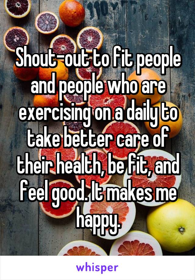 Shout-out to fit people and people who are exercising on a daily to take better care of their health, be fit, and feel good. It makes me happy.