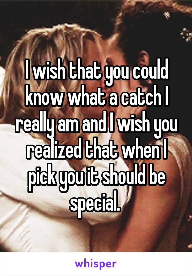 I wish that you could know what a catch I really am and I wish you realized that when I pick you it should be special. 