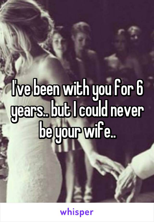 I've been with you for 6 years.. but I could never be your wife..