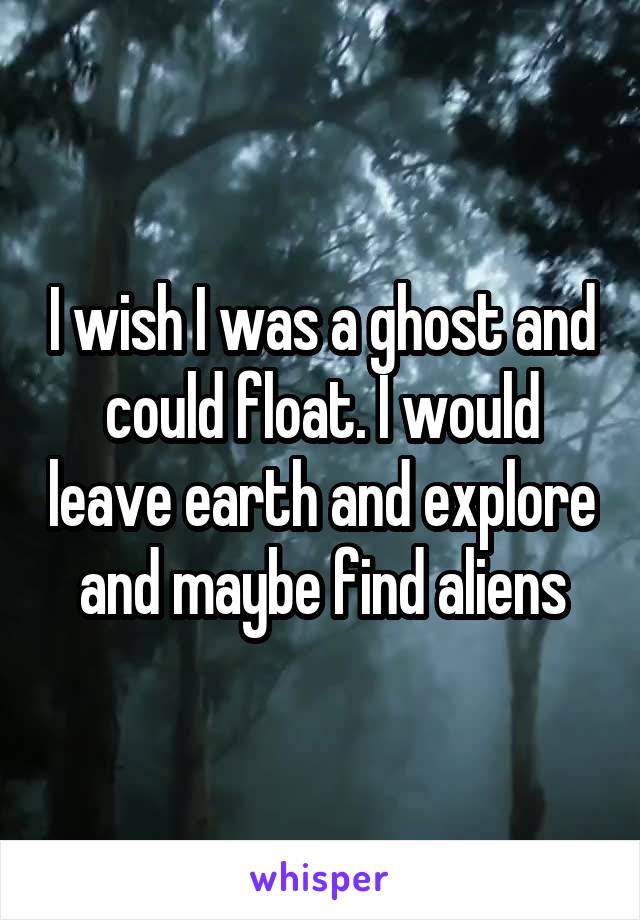 I wish I was a ghost and could float. I would leave earth and explore and maybe find aliens