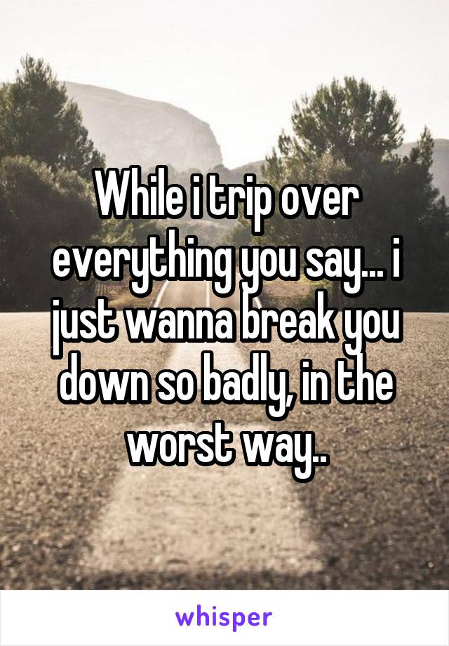 While i trip over everything you say... i just wanna break you down so badly, in the worst way..