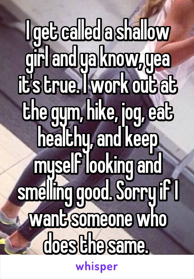 I get called a shallow girl and ya know, yea it's true. I work out at the gym, hike, jog, eat healthy, and keep myself looking and smelling good. Sorry if I want someone who does the same. 