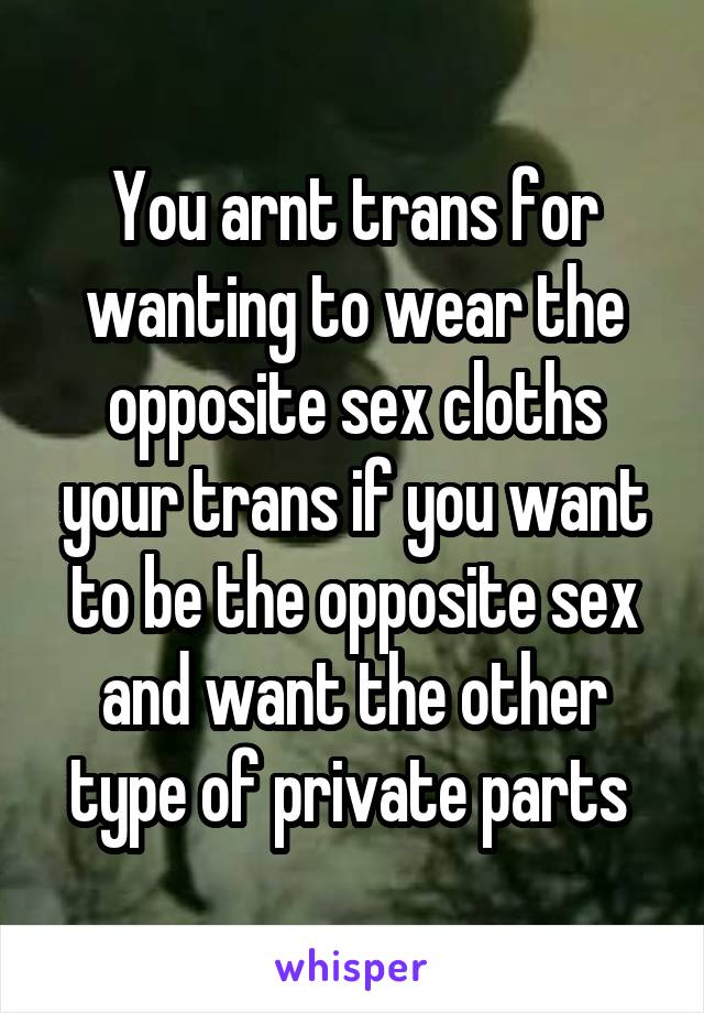 You arnt trans for wanting to wear the opposite sex cloths your trans if you want to be the opposite sex and want the other type of private parts 