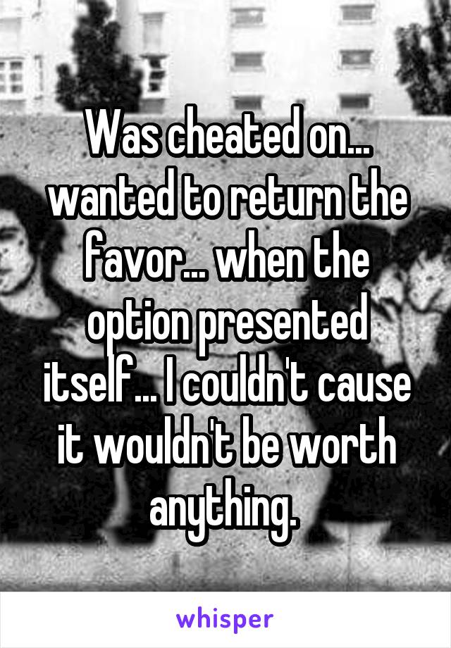 Was cheated on... wanted to return the favor... when the option presented itself... I couldn't cause it wouldn't be worth anything. 