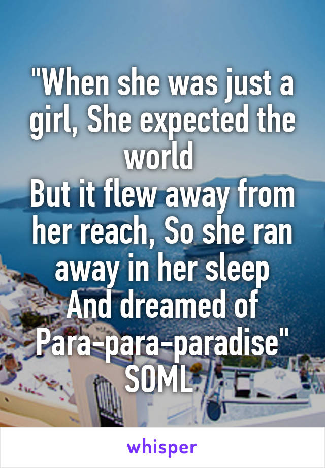 "When she was just a girl, She expected the world 
But it flew away from her reach, So she ran away in her sleep
And dreamed of
Para-para-paradise"
SOML 