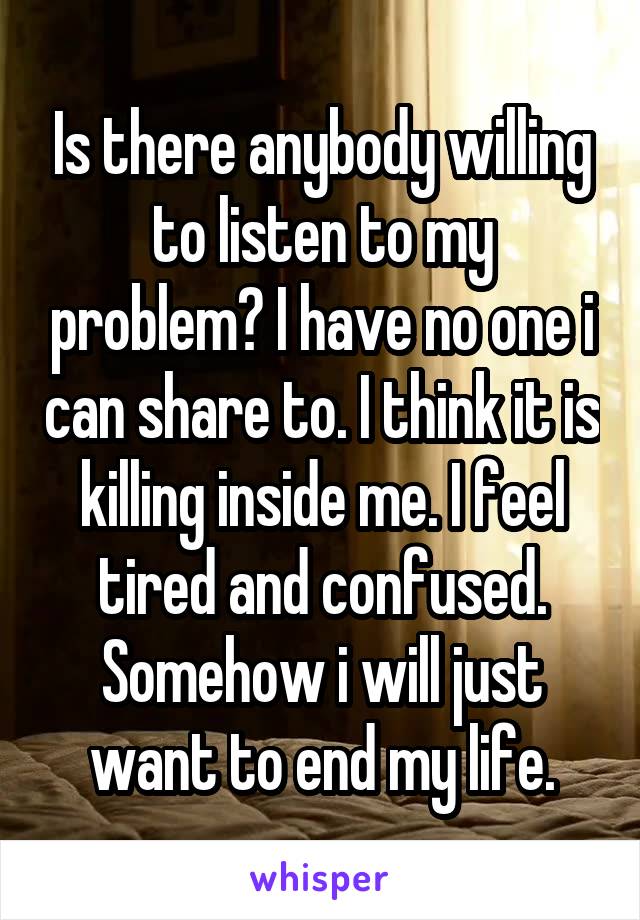 Is there anybody willing to listen to my problem? I have no one i can share to. I think it is killing inside me. I feel tired and confused. Somehow i will just want to end my life.