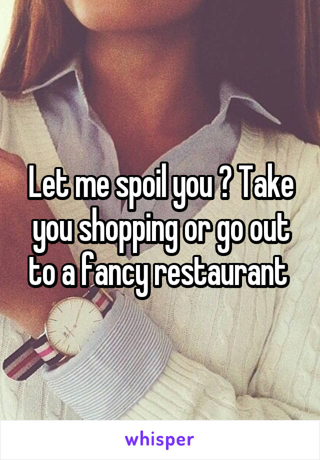 Let me spoil you ? Take you shopping or go out to a fancy restaurant 