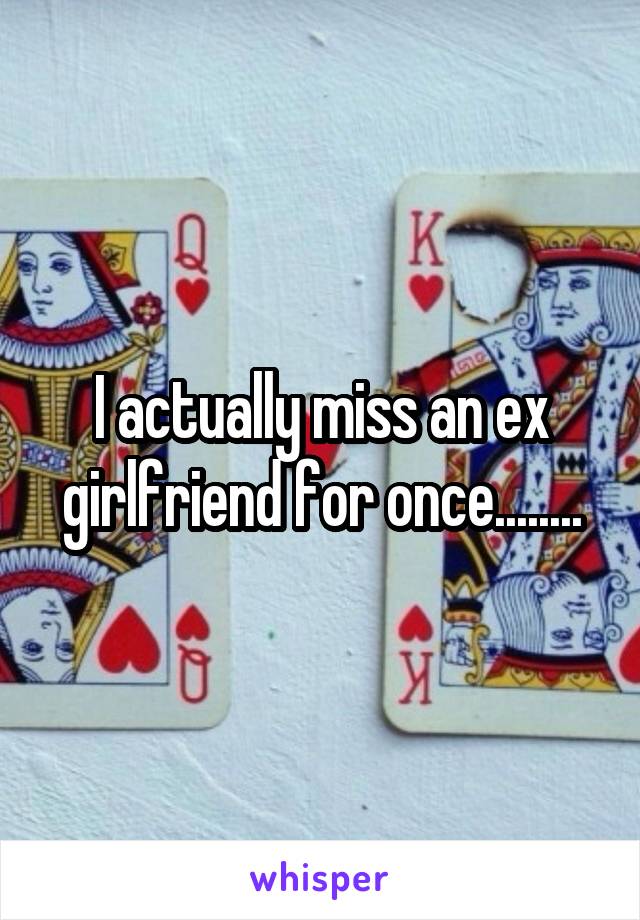 I actually miss an ex girlfriend for once........