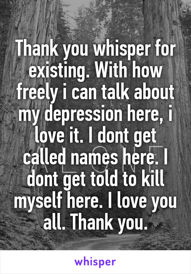 Thank you whisper for existing. With how freely i can talk about my depression here, i love it. I dont get called names here. I dont get told to kill myself here. I love you all. Thank you.