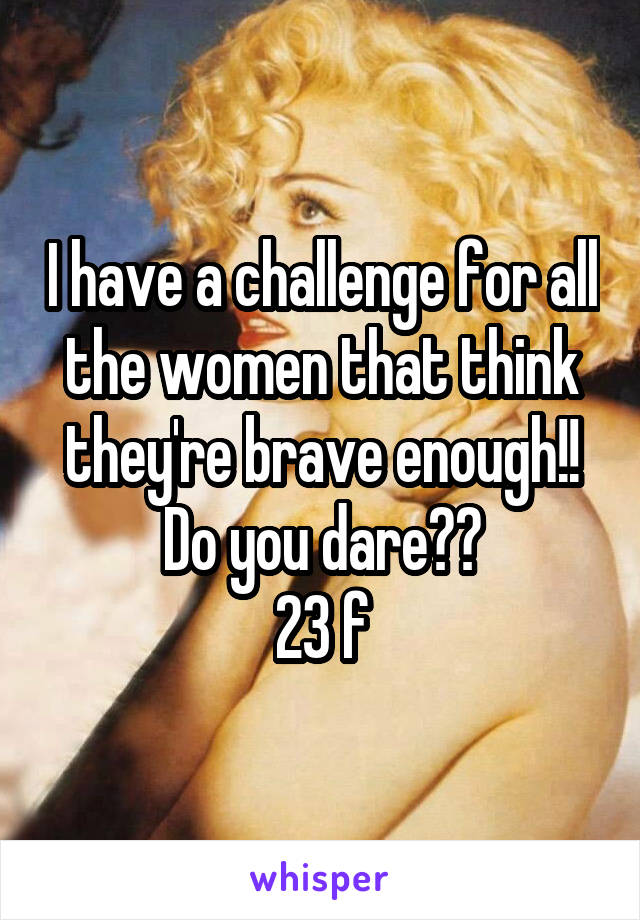 I have a challenge for all the women that think they're brave enough!! Do you dare??
23 f