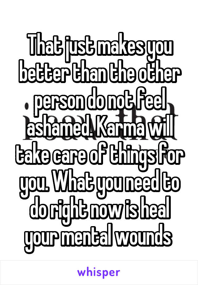 That just makes you better than the other person do not feel ashamed. Karma will take care of things for you. What you need to do right now is heal your mental wounds 