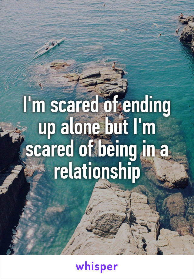 I'm scared of ending up alone but I'm scared of being in a relationship