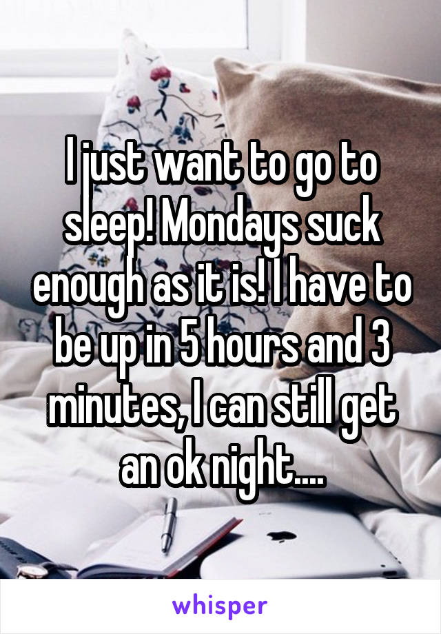 I just want to go to sleep! Mondays suck enough as it is! I have to be up in 5 hours and 3 minutes, I can still get an ok night....