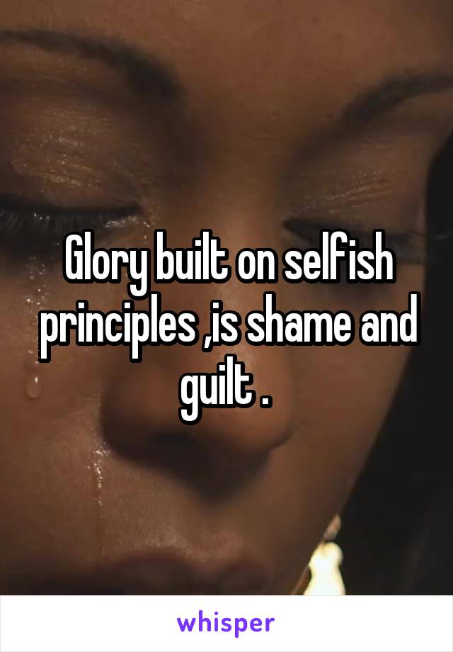 Glory built on selfish principles ,is shame and guilt . 