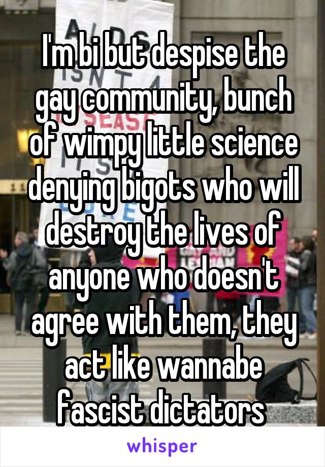 I'm bi but despise the gay community, bunch of wimpy little science denying bigots who will destroy the lives of anyone who doesn't agree with them, they act like wannabe fascist dictators 