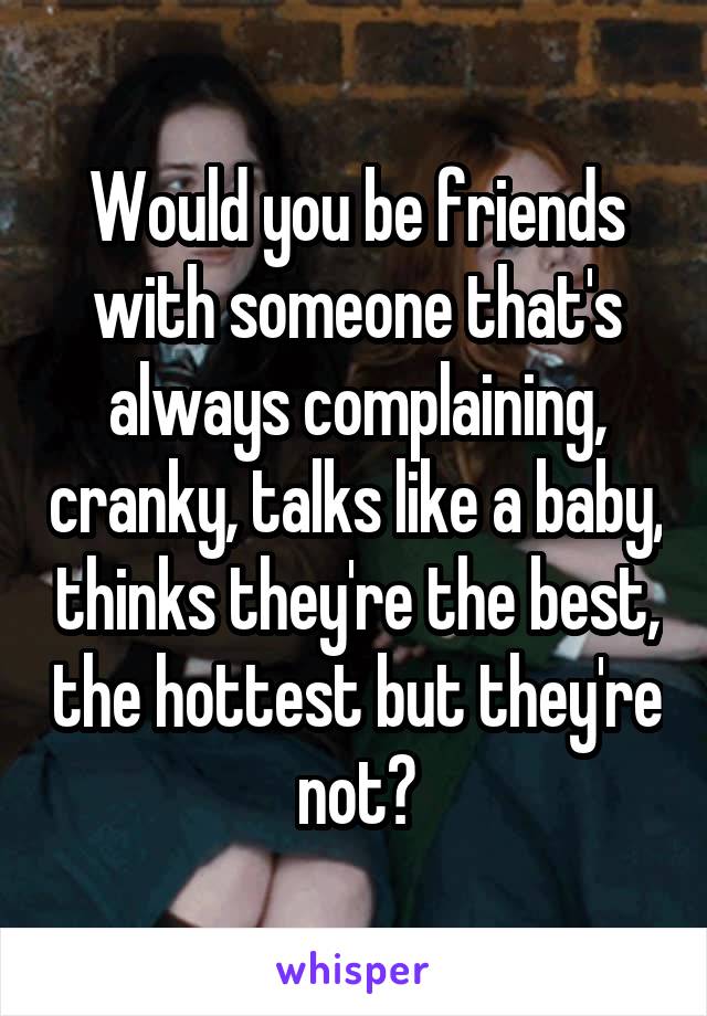 Would you be friends with someone that's always complaining, cranky, talks like a baby, thinks they're the best, the hottest but they're not?