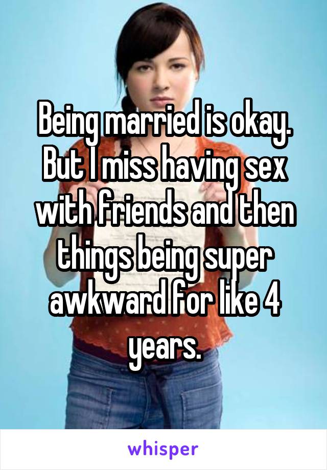 Being married is okay. But I miss having sex with friends and then things being super awkward for like 4 years.