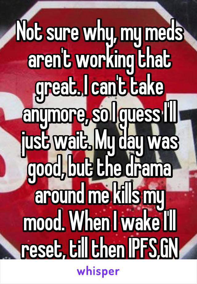 Not sure why, my meds aren't working that great. I can't take anymore, so I guess I'll just wait. My day was good, but the drama around me kills my mood. When I wake I'll reset, till then IPFS,GN