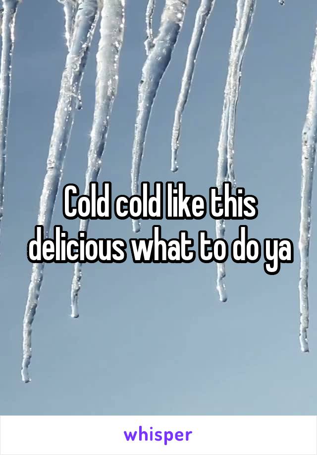 Cold cold like this delicious what to do ya