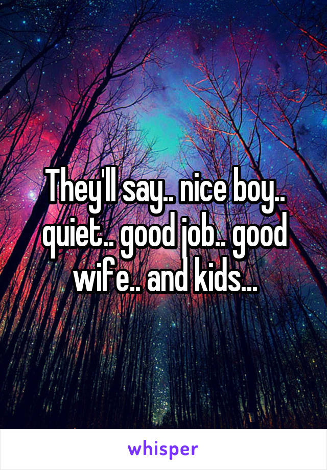 They'll say.. nice boy.. quiet.. good job.. good wife.. and kids...