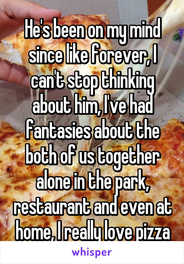 He's been on my mind since like forever, I can't stop thinking about him, I've had fantasies about the both of us together alone in the park, restaurant and even at home, I really love pizza