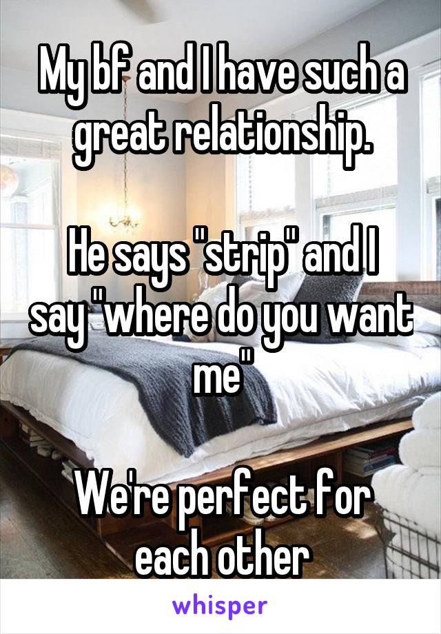 My bf and I have such a great relationship.

He says "strip" and I say "where do you want me"

We're perfect for each other