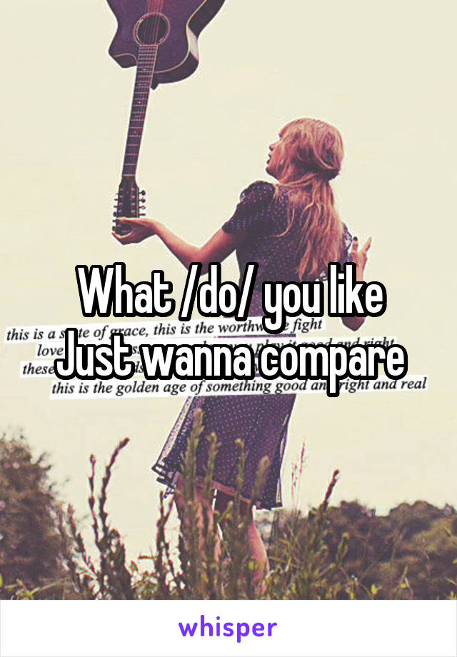 What /do/ you like
Just wanna compare