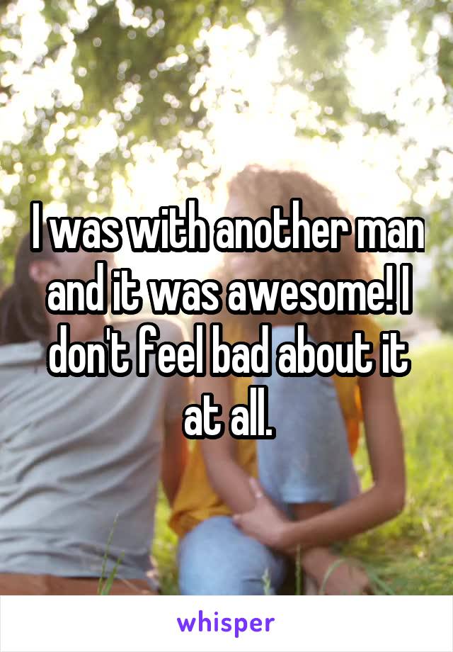 I was with another man and it was awesome! I don't feel bad about it at all.