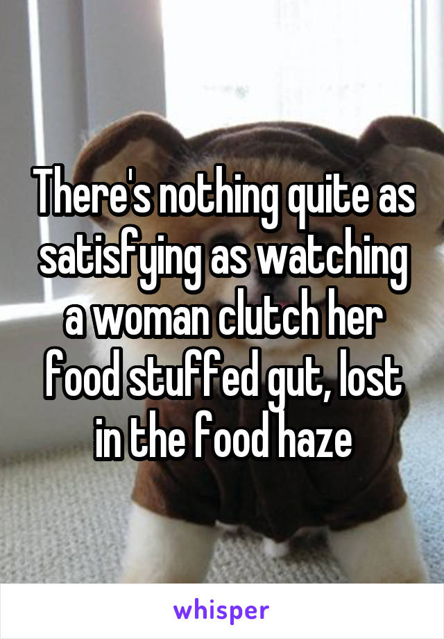 There's nothing quite as satisfying as watching a woman clutch her food stuffed gut, lost in the food haze